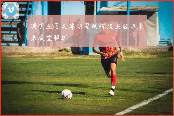 现役五号足球明星的辉煌成就与未来展望解析