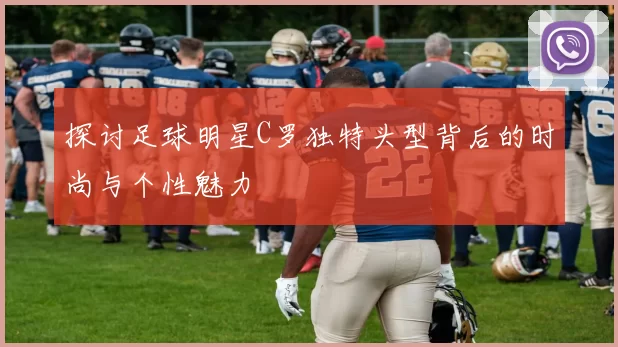 探讨足球明星C罗独特头型背后的时尚与个性魅力
