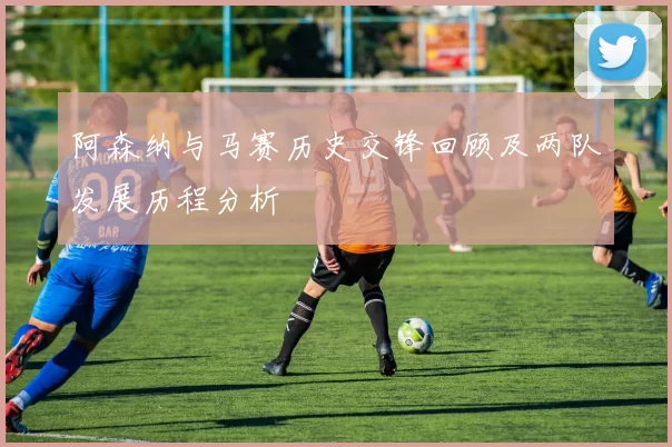 阿森纳与马赛历史交锋回顾及两队发展历程分析