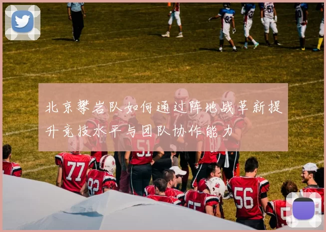 北京攀岩队如何通过阵地战革新提升竞技水平与团队协作能力