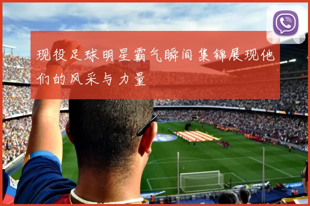 现役足球明星霸气瞬间集锦展现他们的风采与力量