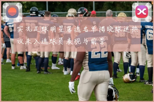 实况足球明星落选名单揭晓球迷热议未入选球员表现与前景
