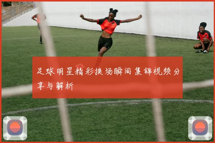 足球明星精彩换场瞬间集锦视频分享与解析