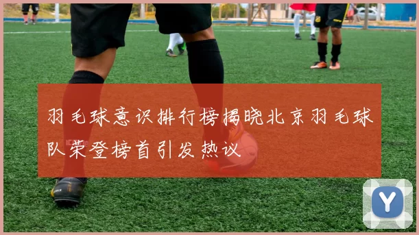 羽毛球意识排行榜揭晓北京羽毛球队荣登榜首引发热议