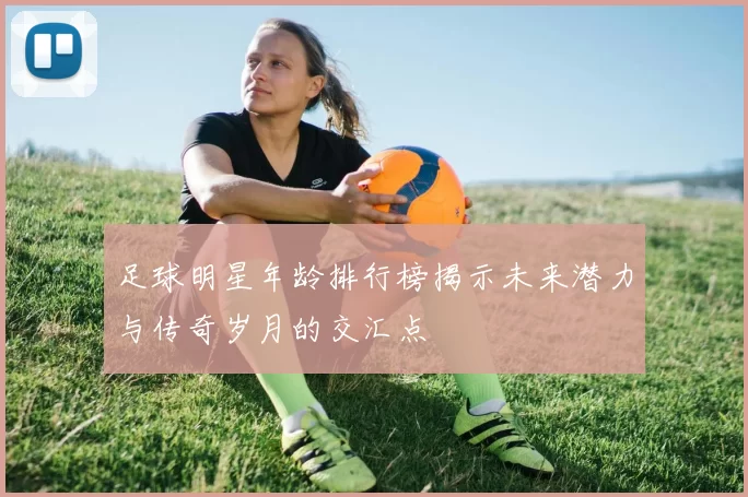 足球明星年龄排行榜揭示未来潜力与传奇岁月的交汇点