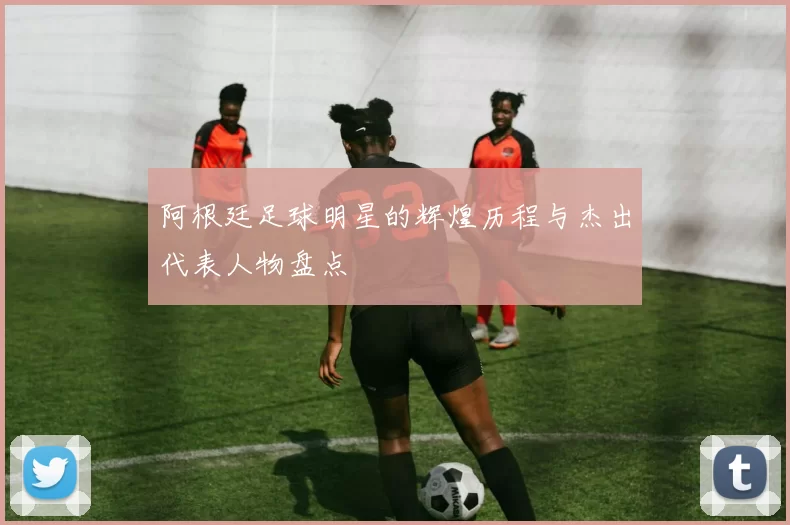 阿根廷足球明星的辉煌历程与杰出代表人物盘点