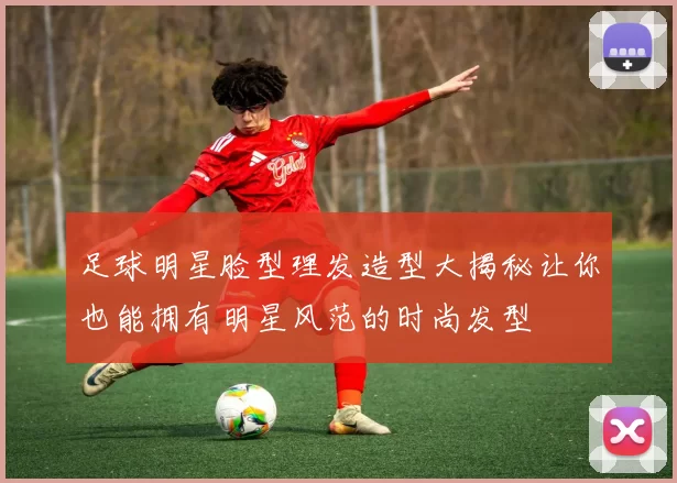 足球明星脸型理发造型大揭秘让你也能拥有明星风范的时尚发型