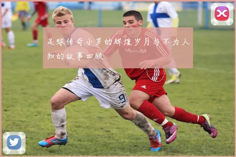 足球传奇小罗的辉煌岁月与不为人知的故事回顾