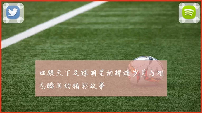 回顾天下足球明星的辉煌岁月与难忘瞬间的精彩故事