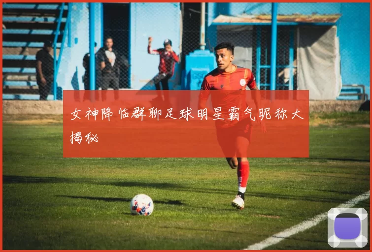 女神降临群聊足球明星霸气昵称大揭秘