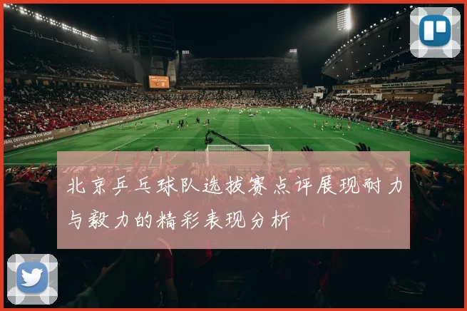 北京乒乓球队选拔赛点评展现耐力与毅力的精彩表现分析