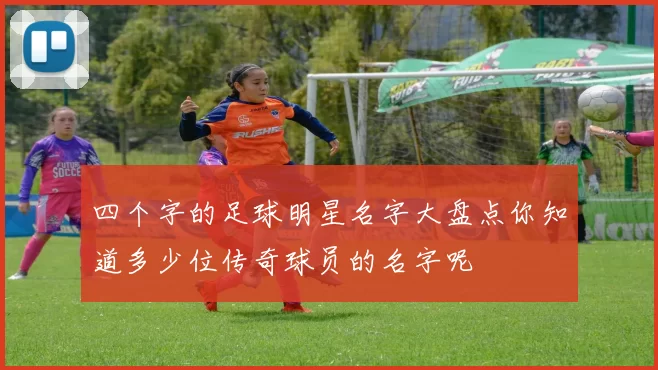 四个字的足球明星名字大盘点你知道多少位传奇球员的名字呢