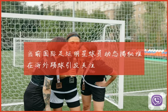 当前国际足坛明星球员动态揭秘谁在海外踢球引发关注
