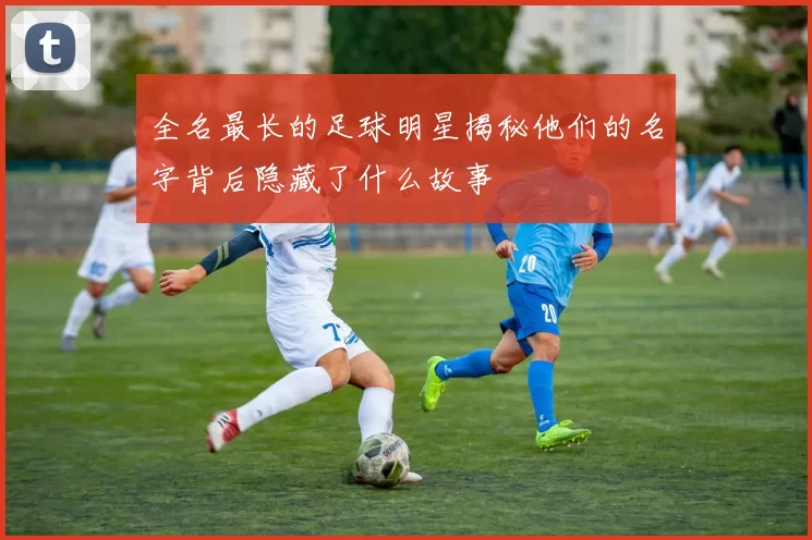 全名最长的足球明星揭秘他们的名字背后隐藏了什么故事
