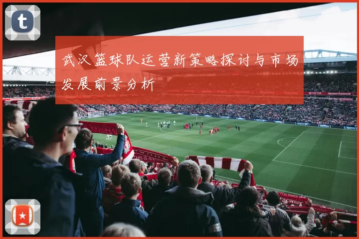 武汉篮球队运营新策略探讨与市场发展前景分析