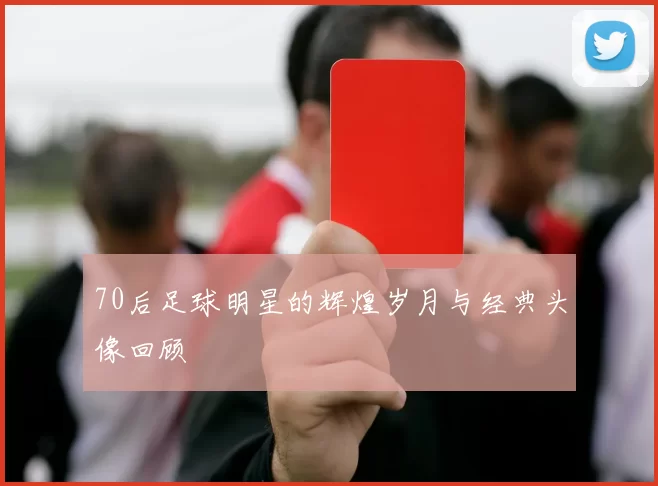 70后足球明星的辉煌岁月与经典头像回顾