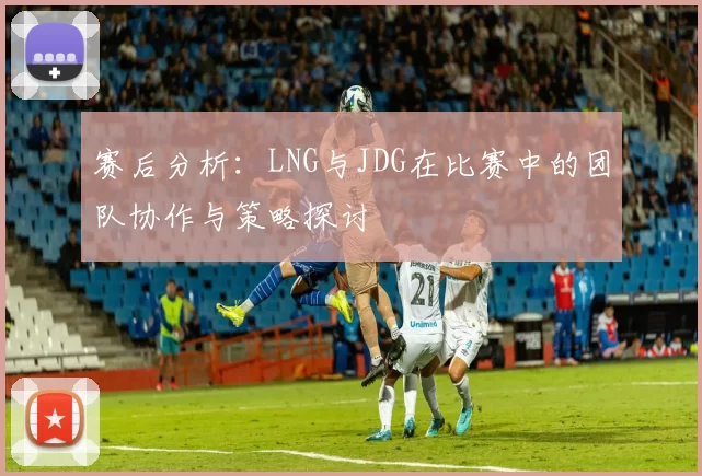 赛后分析：LNG与JDG在比赛中的团队协作与策略探讨