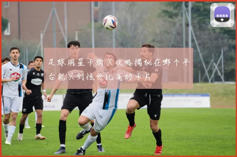 足球明星卡购买攻略揭秘在哪个平台能买到性价比高的卡片