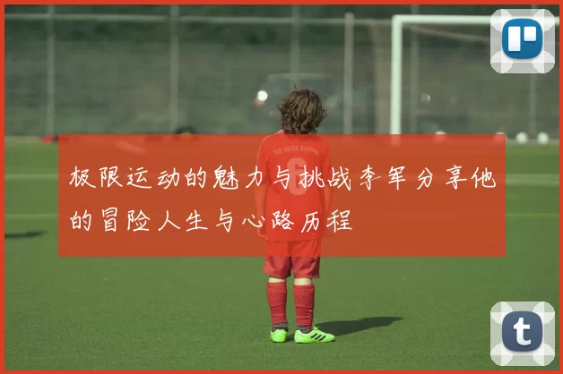 极限运动的魅力与挑战李军分享他的冒险人生与心路历程
