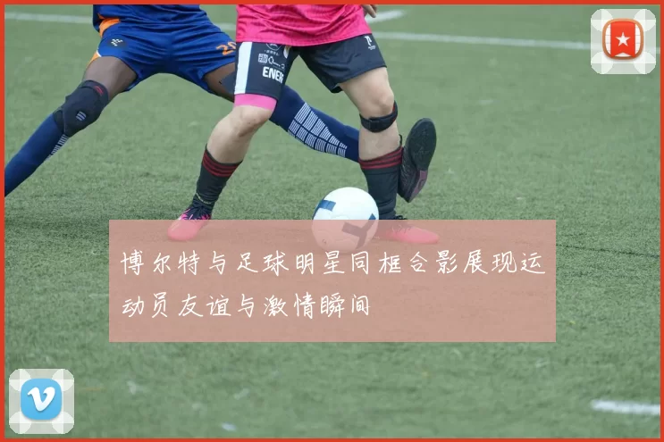 博尔特与足球明星同框合影展现运动员友谊与激情瞬间