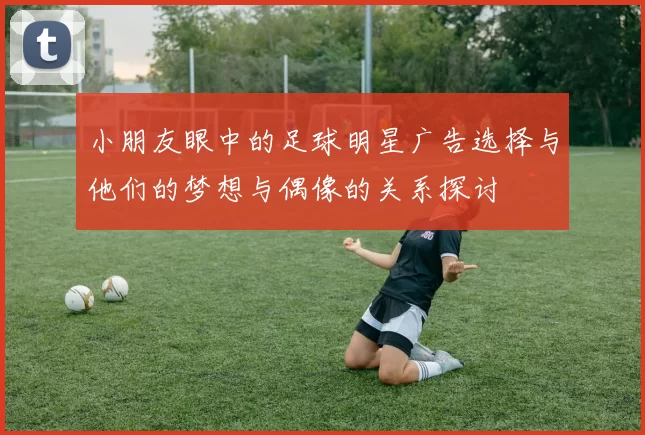 小朋友眼中的足球明星广告选择与他们的梦想与偶像的关系探讨