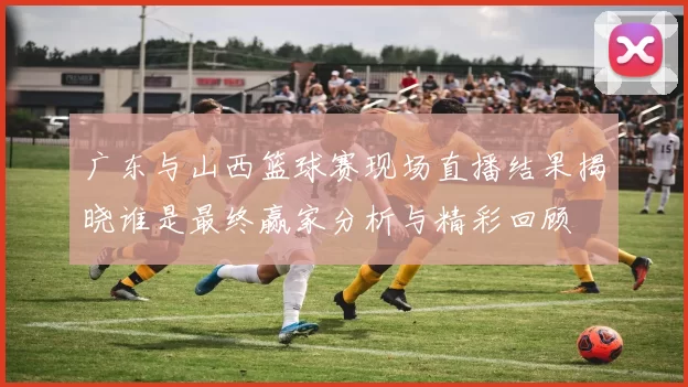 广东与山西篮球赛现场直播结果揭晓谁是最终赢家分析与精彩回顾