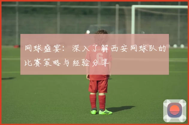 网球盛宴：深入了解西安网球队的比赛策略与经验分享
