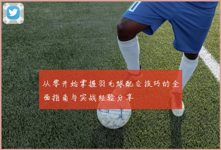 从零开始掌握羽毛球配合技巧的全面指南与实战经验分享