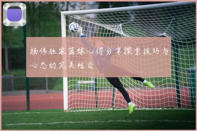 杨伟独家篮球心得分享探索技巧与心态的完美结合