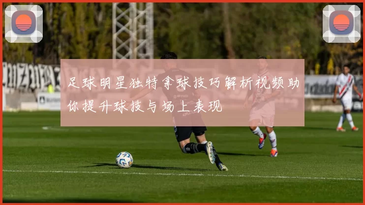 足球明星独特拿球技巧解析视频助你提升球技与场上表现