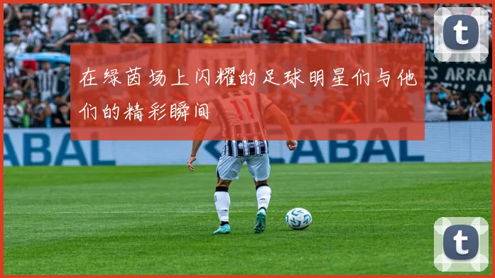 在绿茵场上闪耀的足球明星们与他们的精彩瞬间