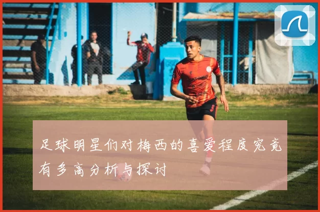 足球明星们对梅西的喜爱程度究竟有多高分析与探讨