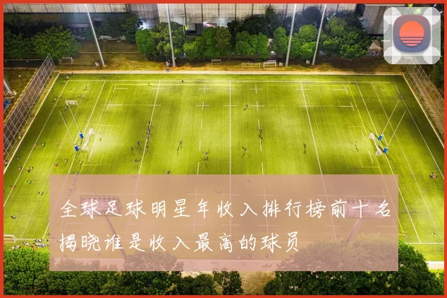 全球足球明星年收入排行榜前十名揭晓谁是收入最高的球员