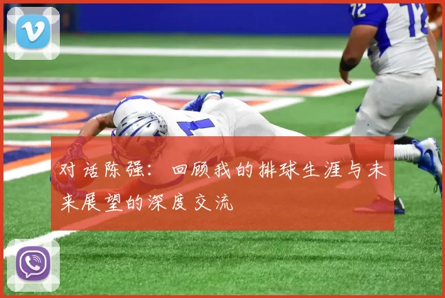 对话陈强：回顾我的排球生涯与未来展望的深度交流