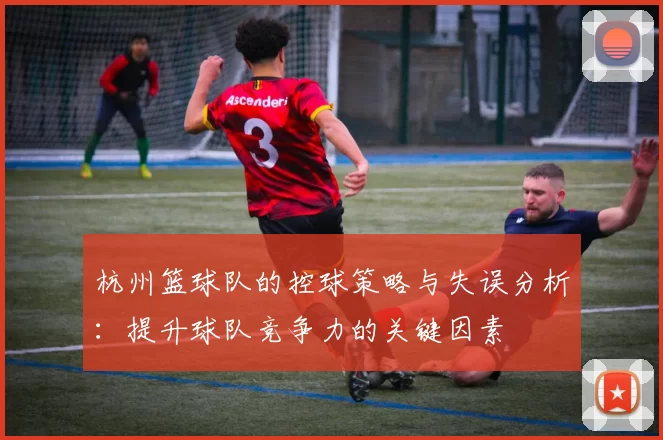 杭州篮球队的控球策略与失误分析：提升球队竞争力的关键因素