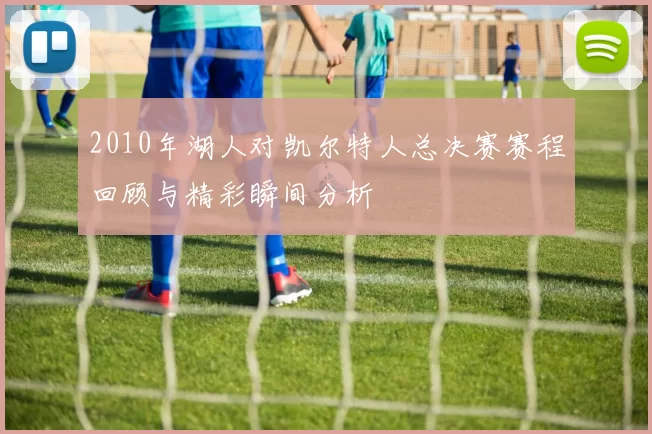 2010年湖人对凯尔特人总决赛赛程回顾与精彩瞬间分析
