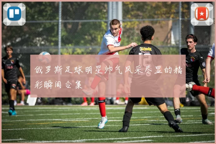 俄罗斯足球明星帅气风采尽显的精彩瞬间合集