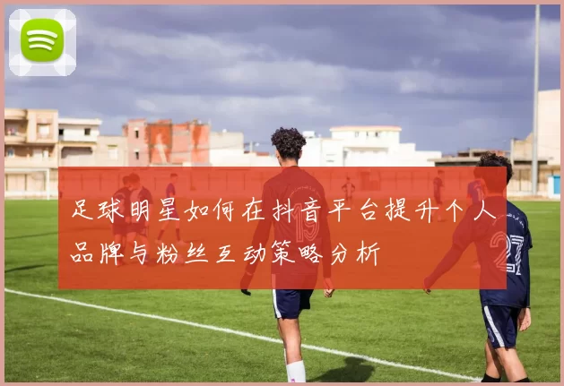 足球明星如何在抖音平台提升个人品牌与粉丝互动策略分析
