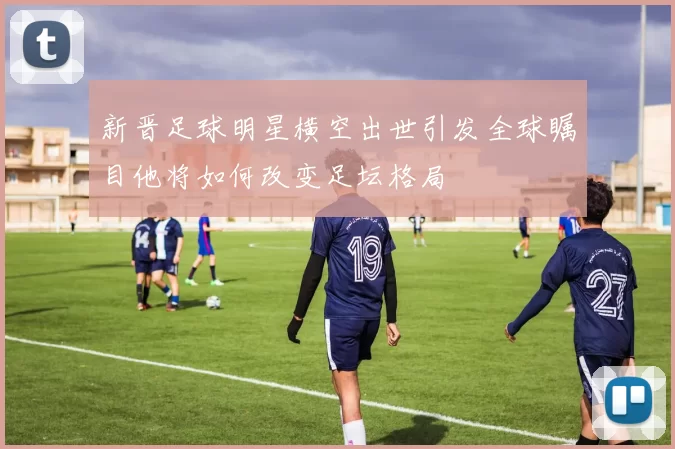 新晋足球明星横空出世引发全球瞩目他将如何改变足坛格局