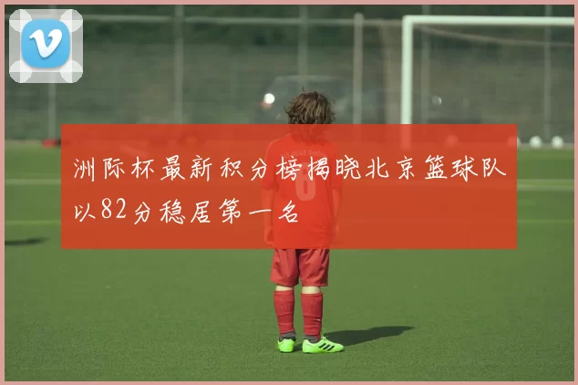 洲际杯最新积分榜揭晓北京篮球队以82分稳居第一名