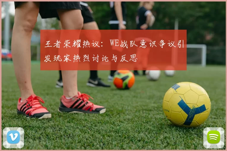 王者荣耀热议：WE战队意识争议引发玩家热烈讨论与反思