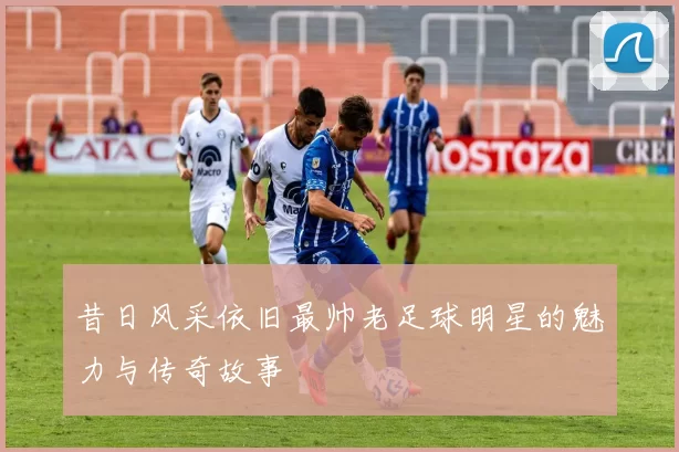 昔日风采依旧最帅老足球明星的魅力与传奇故事