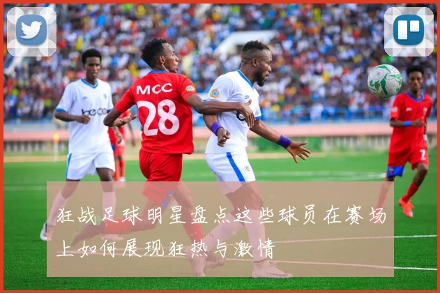 狂战足球明星盘点这些球员在赛场上如何展现狂热与激情
