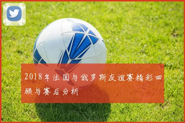 2018年法国与俄罗斯友谊赛精彩回顾与赛后分析