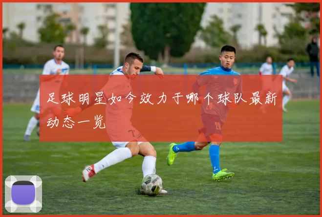 足球明星如今效力于哪个球队最新动态一览