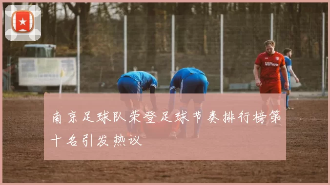 南京足球队荣登足球节奏排行榜第十名引发热议