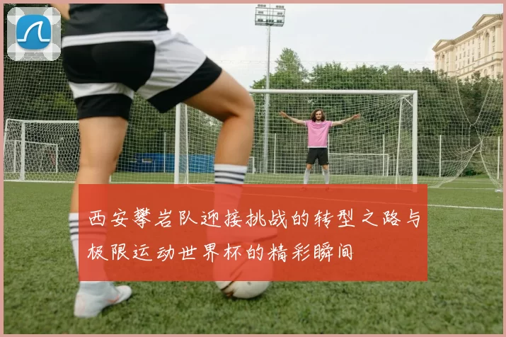 西安攀岩队迎接挑战的转型之路与极限运动世界杯的精彩瞬间
