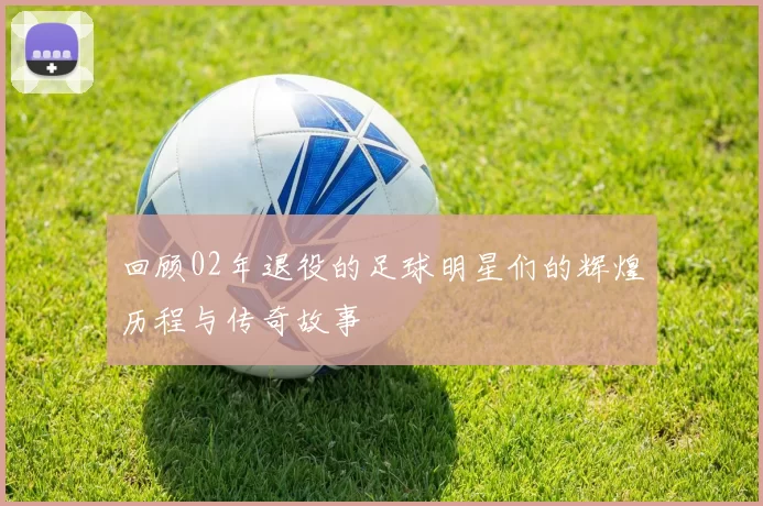 回顾02年退役的足球明星们的辉煌历程与传奇故事