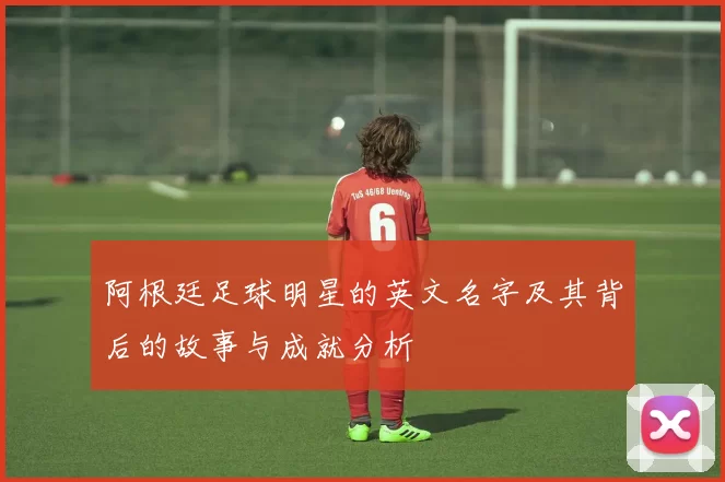 阿根廷足球明星的英文名字及其背后的故事与成就分析