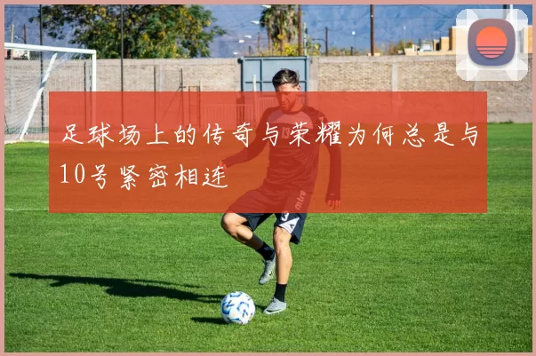 足球场上的传奇与荣耀为何总是与10号紧密相连